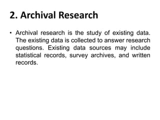 2. Archival Research
• Archival research is the study of existing data.
The existing data is collected to answer research
questions. Existing data sources may include
statistical records, survey archives, and written
records.

 