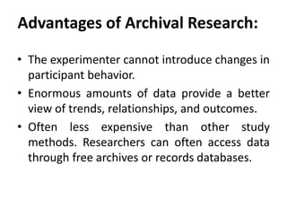 Advantages of Archival Research:
• The experimenter cannot introduce changes in
participant behavior.
• Enormous amounts of data provide a better
view of trends, relationships, and outcomes.
• Often less expensive than other study
methods. Researchers can often access data
through free archives or records databases.

 