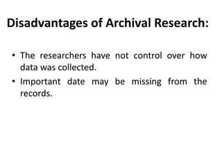 Disadvantages of Archival Research:
• The researchers have not control over how
data was collected.
• Important date may be missing from the
records.

 