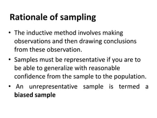 Rationale of sampling
• The inductive method involves making
observations and then drawing conclusions
from these observation.
• Samples must be representative if you are to
be able to generalize with reasonable
confidence from the sample to the population.
• An unrepresentative sample is termed a
biased sample

 