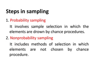 Steps in sampling
1. Probability sampling
It involves sample selection in which the
elements are drown by chance procedures.
2. Nonprobability sampling
It includes methods of selection in which
elements are not chosen by chance
procedure.

 