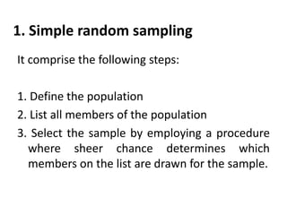 1. Simple random sampling
It comprise the following steps:
1. Define the population
2. List all members of the population
3. Select the sample by employing a procedure
where sheer chance determines which
members on the list are drawn for the sample.

 
