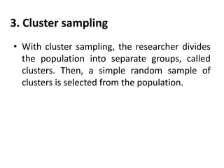 3. Cluster sampling
• With cluster sampling, the researcher divides
the population into separate groups, called
clusters. Then, a simple random sample of
clusters is selected from the population.

 