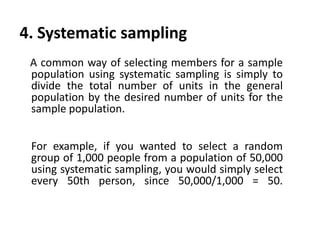 4. Systematic sampling
A common way of selecting members for a sample
population using systematic sampling is simply to
divide the total number of units in the general
population by the desired number of units for the
sample population.
For example, if you wanted to select a random
group of 1,000 people from a population of 50,000
using systematic sampling, you would simply select
every 50th person, since 50,000/1,000 = 50.

 