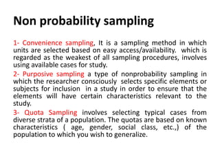 Non probability sampling
1- Convenience sampling, It is a sampling method in which
units are selected based on easy access/availability. which is
regarded as the weakest of all sampling procedures, involves
using available cases for study.
2- Purposive sampling a type of nonprobability sampling in
which the researcher consciously selects specific elements or
subjects for inclusion in a study in order to ensure that the
elements will have certain characteristics relevant to the
study.
3- Quota Sampling involves selecting typical cases from
diverse strata of a population. The quotas are based on known
characteristics ( age, gender, social class, etc.,) of the
population to which you wish to generalize.

 