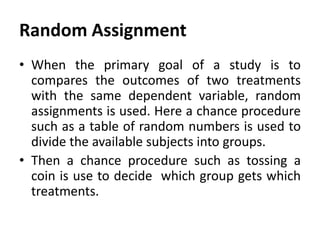 Random Assignment
• When the primary goal of a study is to
compares the outcomes of two treatments
with the same dependent variable, random
assignments is used. Here a chance procedure
such as a table of random numbers is used to
divide the available subjects into groups.
• Then a chance procedure such as tossing a
coin is use to decide which group gets which
treatments.

 