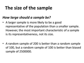 The size of the sample
How large should a sample be?
• A larger sample is more likely to be a good
representative of the population than a smaller sample.
However, the most important characteristic of a sample
is its representativeness, not its size.
• A random sample of 200 is better than a random sample
of 100, but a random sample of 100 is better than biased
sample of 2500000.

 