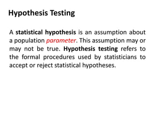 Hypothesis Testing
A statistical hypothesis is an assumption about
a population parameter. This assumption may or
may not be true. Hypothesis testing refers to
the formal procedures used by statisticians to
accept or reject statistical hypotheses.

 