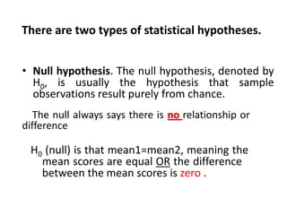 There are two types of statistical hypotheses.
• Null hypothesis. The null hypothesis, denoted by
H0, is usually the hypothesis that sample
observations result purely from chance.
The null always says there is no relationship or
difference

H0 (null) is that mean1=mean2, meaning the
mean scores are equal OR the difference
between the mean scores is zero .

 