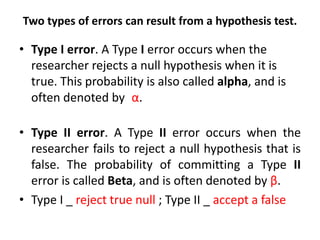 Two types of errors can result from a hypothesis test.

• Type I error. A Type I error occurs when the
researcher rejects a null hypothesis when it is
true. This probability is also called alpha, and is
often denoted by α.

• Type II error. A Type II error occurs when the
researcher fails to reject a null hypothesis that is
false. The probability of committing a Type II
error is called Beta, and is often denoted by β.
• Type I _ reject true null ; Type II _ accept a false

 