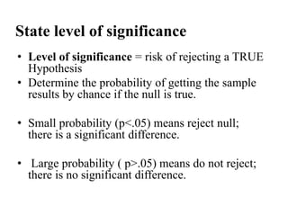 State level of significance
• Level of significance = risk of rejecting a TRUE
Hypothesis
• Determine the probability of getting the sample
results by chance if the null is true.

• Small probability (p<.05) means reject null;
there is a significant difference.
• Large probability ( p>.05) means do not reject;
there is no significant difference.

 