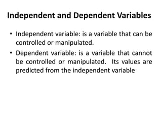 Independent and Dependent Variables
• Independent variable: is a variable that can be
controlled or manipulated.
• Dependent variable: is a variable that cannot
be controlled or manipulated. Its values are
predicted from the independent variable

 