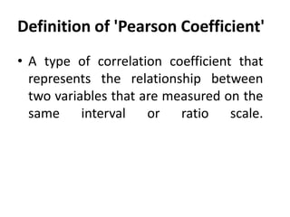 Definition of 'Pearson Coefficient'
• A type of correlation coefficient that
represents the relationship between
two variables that are measured on the
same interval or ratio scale.

 