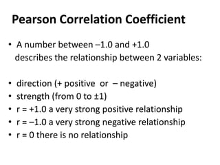 Pearson Correlation Coefficient
• A number between –1.0 and +1.0
describes the relationship between 2 variables:
•
•
•
•
•

direction (+ positive or – negative)
strength (from 0 to ±1)
r = +1.0 a very strong positive relationship
r = –1.0 a very strong negative relationship
r = 0 there is no relationship

 