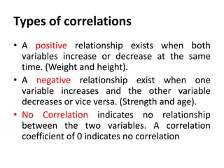 Types of correlations
• A positive relationship exists when both
variables increase or decrease at the same
time. (Weight and height).
• A negative relationship exist when one
variable increases and the other variable
decreases or vice versa. (Strength and age).
• No Correlation indicates no relationship
between the two variables. A correlation
coefficient of 0 indicates no correlation

 