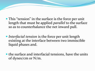  This “tension” in the surface is the force per unit
length that must be applied parallel to the surface
so as to counterbalance the net inward pull.
 Interfacial tension is the force per unit length
existing at the interface between two immiscible
liquid phases and.
 the surface and interfacial tensions, have the units
of dynes/cm or N/m.
 