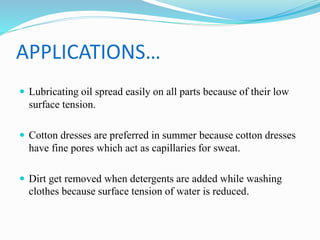 APPLICATIONS…
 Lubricating oil spread easily on all parts because of their low
surface tension.
 Cotton dresses are preferred in summer because cotton dresses
have fine pores which act as capillaries for sweat.
 Dirt get removed when detergents are added while washing
clothes because surface tension of water is reduced.
 