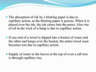  The absorption of ink by a blotting paper is due to
capillary action, as the blotting paper is porous. When it is
placed over the ink, the ink raises into the pores. Also rise
of oil in the wick of a lamp is due to capillary action.
 If one end of a towel is dipped into a bucket of water and
the other end hangs over the bucket, the entire towel soon
becomes wet due to capillary action.
 Supply of water to the leaves at the top of even a tall tree
is through capillary rise.
 