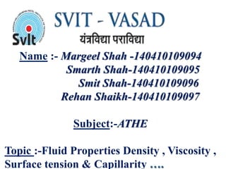 Name :- Margeel Shah -140410109094
Smarth Shah-140410109095
Smit Shah-140410109096
Rehan Shaikh-140410109097
Subject:-ATHE
Topic :-Fluid Properties Density , Viscosity ,
Surface tension & Capillarity
 