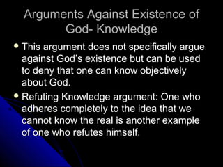 Arguments Against Existence ofArguments Against Existence of
God- KnowledgeGod- Knowledge
 This argument does not specifically argueThis argument does not specifically argue
against God’s existence but can be usedagainst God’s existence but can be used
to deny that one can know objectivelyto deny that one can know objectively
about God.about God.
 Refuting Knowledge argument: One whoRefuting Knowledge argument: One who
adheres completely to the idea that weadheres completely to the idea that we
cannot know the real is another examplecannot know the real is another example
of one who refutes himself.of one who refutes himself.
 