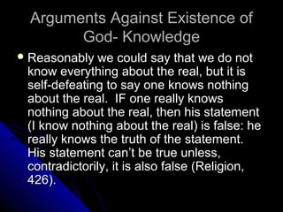 Arguments Against Existence ofArguments Against Existence of
God- KnowledgeGod- Knowledge
 Reasonably we could say that we do notReasonably we could say that we do not
know everything about the real, but it isknow everything about the real, but it is
self-defeating to say one knows nothingself-defeating to say one knows nothing
about the real. IF one really knowsabout the real. IF one really knows
nothing about the real, then his statementnothing about the real, then his statement
(I know nothing about the real) is false: he(I know nothing about the real) is false: he
really knows the truth of the statement.really knows the truth of the statement.
His statement can’t be true unless,His statement can’t be true unless,
contradictorily, it is also false (Religion,contradictorily, it is also false (Religion,
426).426).
 