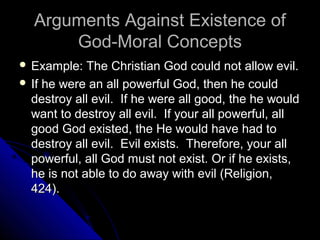 Arguments Against Existence ofArguments Against Existence of
God-Moral ConceptsGod-Moral Concepts
 Example: The Christian God could not allow evil.Example: The Christian God could not allow evil.
 If he were an all powerful God, then he couldIf he were an all powerful God, then he could
destroy all evil. If he were all good, the he woulddestroy all evil. If he were all good, the he would
want to destroy all evil. If your all powerful, allwant to destroy all evil. If your all powerful, all
good God existed, the He would have had togood God existed, the He would have had to
destroy all evil. Evil exists. Therefore, your alldestroy all evil. Evil exists. Therefore, your all
powerful, all God must not exist. Or if he exists,powerful, all God must not exist. Or if he exists,
he is not able to do away with evil (Religion,he is not able to do away with evil (Religion,
424).424).
 