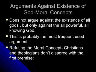Arguments Against Existence ofArguments Against Existence of
God-Moral ConceptsGod-Moral Concepts
 Does not argue against the existence of allDoes not argue against the existence of all
gods , but only against the all powerful, allgods , but only against the all powerful, all
knowing God.knowing God.
 This is probably the most frequent usedThis is probably the most frequent used
argument.argument.
 Refuting the Moral Concept- ChristiansRefuting the Moral Concept- Christians
and theologians don’t disagree with theand theologians don’t disagree with the
first premise:first premise:
 