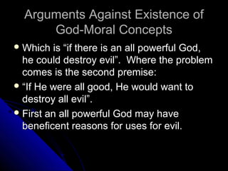 Arguments Against Existence ofArguments Against Existence of
God-Moral ConceptsGod-Moral Concepts
 Which is “if there is an all powerful God,Which is “if there is an all powerful God,
he could destroy evil”. Where the problemhe could destroy evil”. Where the problem
comes is the second premise:comes is the second premise:
 ““If He were all good, He would want toIf He were all good, He would want to
destroy all evil”.destroy all evil”.
 First an all powerful God may haveFirst an all powerful God may have
beneficent reasons for uses for evil.beneficent reasons for uses for evil.
 