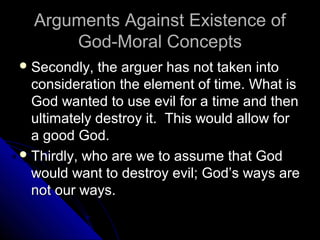 Arguments Against Existence ofArguments Against Existence of
God-Moral ConceptsGod-Moral Concepts
 Secondly, the arguer has not taken intoSecondly, the arguer has not taken into
consideration the element of time. What isconsideration the element of time. What is
God wanted to use evil for a time and thenGod wanted to use evil for a time and then
ultimately destroy it. This would allow forultimately destroy it. This would allow for
a good God.a good God.
 Thirdly, who are we to assume that GodThirdly, who are we to assume that God
would want to destroy evil; God’s ways arewould want to destroy evil; God’s ways are
not our ways.not our ways.
 