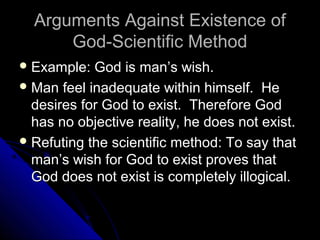 Arguments Against Existence ofArguments Against Existence of
God-Scientific MethodGod-Scientific Method
 Example: God is man’s wish.Example: God is man’s wish.
 Man feel inadequate within himself. HeMan feel inadequate within himself. He
desires for God to exist. Therefore Goddesires for God to exist. Therefore God
has no objective reality, he does not exist.has no objective reality, he does not exist.
 Refuting the scientific method: To say thatRefuting the scientific method: To say that
man’s wish for God to exist proves thatman’s wish for God to exist proves that
God does not exist is completely illogical.God does not exist is completely illogical.
 