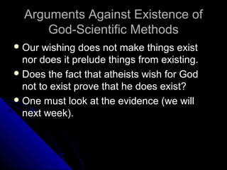 Arguments Against Existence ofArguments Against Existence of
God-Scientific MethodsGod-Scientific Methods
 Our wishing does not make things existOur wishing does not make things exist
nor does it prelude things from existing.nor does it prelude things from existing.
 Does the fact that atheists wish for GodDoes the fact that atheists wish for God
not to exist prove that he does exist?not to exist prove that he does exist?
 One must look at the evidence (we willOne must look at the evidence (we will
next week).next week).
 