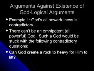 Arguments Against Existence ofArguments Against Existence of
God-Logical ArgumentsGod-Logical Arguments
 Example 1: God’s all powerfulness isExample 1: God’s all powerfulness is
contradictory.contradictory.
 There can’t be an omnipotent (allThere can’t be an omnipotent (all
powerful) God. Such a God would bepowerful) God. Such a God would be
stuck with the following contradictorystuck with the following contradictory
questions:questions:
 Can God create a rock to heavy for Him toCan God create a rock to heavy for Him to
lift?lift?
 