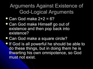 Arguments Against Existence ofArguments Against Existence of
God-Logical ArgumentsGod-Logical Arguments
 Can God make 2+2 = 6?Can God make 2+2 = 6?
 Can God make Himself go out ofCan God make Himself go out of
existence and then pop back intoexistence and then pop back into
existence?existence?
 Can God make a square circle?Can God make a square circle?
 If God is all powerful he should be able toIf God is all powerful he should be able to
do these things, but in doing them he isdo these things, but in doing them he is
thwarting his own omnipotence, so Godthwarting his own omnipotence, so God
must not exist.must not exist.
 