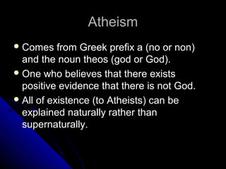 AtheismAtheism
 Comes from Greek prefix a (no or non)Comes from Greek prefix a (no or non)
and the noun theos (god or God).and the noun theos (god or God).
 One who believes that there existsOne who believes that there exists
positive evidence that there is not God.positive evidence that there is not God.
 All of existence (to Atheists) can beAll of existence (to Atheists) can be
explained naturally rather thanexplained naturally rather than
supernaturally.supernaturally.
 
