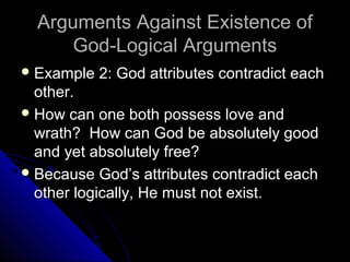 Arguments Against Existence ofArguments Against Existence of
God-Logical ArgumentsGod-Logical Arguments
 Example 2: God attributes contradict eachExample 2: God attributes contradict each
other.other.
 How can one both possess love andHow can one both possess love and
wrath? How can God be absolutely goodwrath? How can God be absolutely good
and yet absolutely free?and yet absolutely free?
 Because God’s attributes contradict eachBecause God’s attributes contradict each
other logically, He must not exist.other logically, He must not exist.
 
