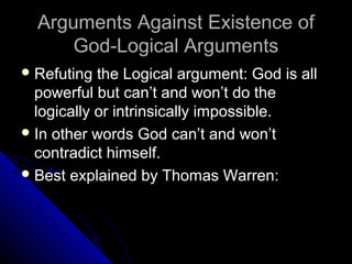 Arguments Against Existence ofArguments Against Existence of
God-Logical ArgumentsGod-Logical Arguments
 Refuting the Logical argument: God is allRefuting the Logical argument: God is all
powerful but can’t and won’t do thepowerful but can’t and won’t do the
logically or intrinsically impossible.logically or intrinsically impossible.
 In other words God can’t and won’tIn other words God can’t and won’t
contradict himself.contradict himself.
 Best explained by Thomas Warren:Best explained by Thomas Warren:
 