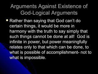 Arguments Against Existence ofArguments Against Existence of
God-Logical ArgumentsGod-Logical Arguments
 Rather than saying that God can’t doRather than saying that God can’t do
certain things, it would be more incertain things, it would be more in
harmony with the truth to say simply thatharmony with the truth to say simply that
such things cannot be done at all! God issuch things cannot be done at all! God is
infinite in power, but power meaningfullyinfinite in power, but power meaningfully
relates only to that which can be done, torelates only to that which can be done, to
what is possible of accomplishment- not towhat is possible of accomplishment- not to
what is impossible.what is impossible.
 