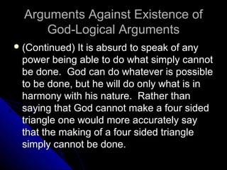 Arguments Against Existence ofArguments Against Existence of
God-Logical ArgumentsGod-Logical Arguments
 (Continued) It is absurd to speak of any(Continued) It is absurd to speak of any
power being able to do what simply cannotpower being able to do what simply cannot
be done. God can do whatever is possiblebe done. God can do whatever is possible
to be done, but he will do only what is into be done, but he will do only what is in
harmony with his nature. Rather thanharmony with his nature. Rather than
saying that God cannot make a four sidedsaying that God cannot make a four sided
triangle one would more accurately saytriangle one would more accurately say
that the making of a four sided trianglethat the making of a four sided triangle
simply cannot be done.simply cannot be done.
 