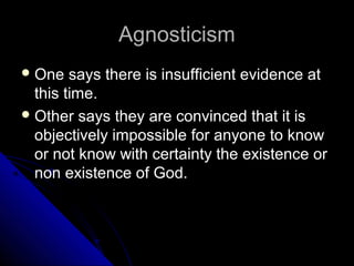 AgnosticismAgnosticism
 One says there is insufficient evidence atOne says there is insufficient evidence at
this time.this time.
 Other says they are convinced that it isOther says they are convinced that it is
objectively impossible for anyone to knowobjectively impossible for anyone to know
or not know with certainty the existence oror not know with certainty the existence or
non existence of God.non existence of God.
 