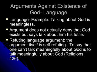 Arguments Against Existence ofArguments Against Existence of
God- LanguageGod- Language
 Language- Example: Talking about God isLanguage- Example: Talking about God is
meaningless.meaningless.
 Argument does not actually deny that GodArgument does not actually deny that God
exists but says talk about him his futile.exists but says talk about him his futile.
 Refuting language argument: theRefuting language argument: the
argument itself is self-refuting. To say thatargument itself is self-refuting. To say that
one can’t talk meaningfully about God is toone can’t talk meaningfully about God is to
talk meaningfully about God (Religions,talk meaningfully about God (Religions,
426).426).
 