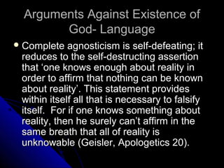 Arguments Against Existence ofArguments Against Existence of
God- LanguageGod- Language
 Complete agnosticism is self-defeating; itComplete agnosticism is self-defeating; it
reduces to the self-destructing assertionreduces to the self-destructing assertion
that ‘one knows enough about reality inthat ‘one knows enough about reality in
order to affirm that nothing can be knownorder to affirm that nothing can be known
about reality’. This statement providesabout reality’. This statement provides
within itself all that is necessary to falsifywithin itself all that is necessary to falsify
itself. For if one knows something aboutitself. For if one knows something about
reality, then he surely can’t affirm in thereality, then he surely can’t affirm in the
same breath that all of reality issame breath that all of reality is
unknowable (Geisler, Apologetics 20).unknowable (Geisler, Apologetics 20).
 