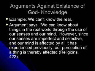 Arguments Against Existence ofArguments Against Existence of
God- KnowledgeGod- Knowledge
 Example: We can’t know the real.Example: We can’t know the real.
 Argument says, “We can know aboutArgument says, “We can know about
things in the real world through the use ofthings in the real world through the use of
our senses and our mind. However, sinceour senses and our mind. However, since
our senses are imperfect and selective,our senses are imperfect and selective,
and our mind is affected by all it hasand our mind is affected by all it has
experienced previously, our perception ofexperienced previously, our perception of
a thing is thereby affected (Religions,a thing is thereby affected (Religions,
422).422).
 