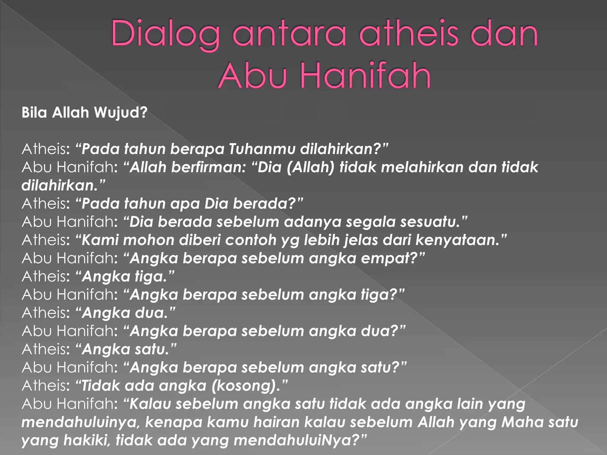 Bila Allah Wujud?
Atheis: “Pada tahun berapa Tuhanmu dilahirkan?”
Abu Hanifah: “Allah berfirman: “Dia (Allah) tidak melahirkan dan tidak
dilahirkan.”
Atheis: “Pada tahun apa Dia berada?”
Abu Hanifah: “Dia berada sebelum adanya segala sesuatu.”
Atheis: “Kami mohon diberi contoh yg lebih jelas dari kenyataan.”
Abu Hanifah: “Angka berapa sebelum angka empat?”
Atheis: “Angka tiga.”
Abu Hanifah: “Angka berapa sebelum angka tiga?”
Atheis: “Angka dua.”
Abu Hanifah: “Angka berapa sebelum angka dua?”
Atheis: “Angka satu.”
Abu Hanifah: “Angka berapa sebelum angka satu?”
Atheis: “Tidak ada angka (kosong).”
Abu Hanifah: “Kalau sebelum angka satu tidak ada angka lain yang
mendahuluinya, kenapa kamu hairan kalau sebelum Allah yang Maha satu
yang hakiki, tidak ada yang mendahuluiNya?”
 
