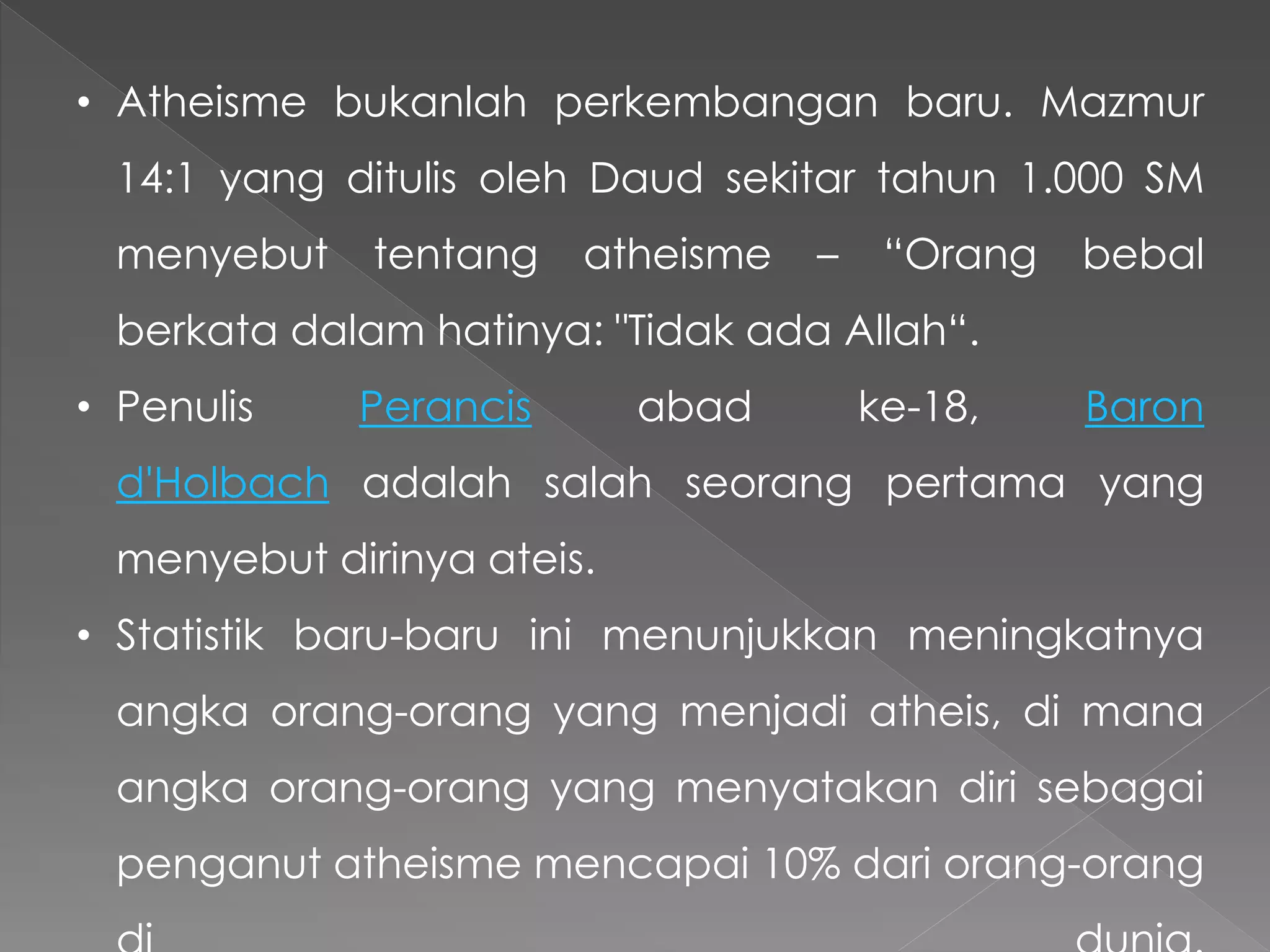 • Atheisme bukanlah perkembangan baru. Mazmur
14:1 yang ditulis oleh Daud sekitar tahun 1.000 SM
menyebut tentang atheisme – “Orang bebal
berkata dalam hatinya: "Tidak ada Allah“.
• Penulis Perancis abad ke-18, Baron
d'Holbach adalah salah seorang pertama yang
menyebut dirinya ateis.
• Statistik baru-baru ini menunjukkan meningkatnya
angka orang-orang yang menjadi atheis, di mana
angka orang-orang yang menyatakan diri sebagai
penganut atheisme mencapai 10% dari orang-orang
 