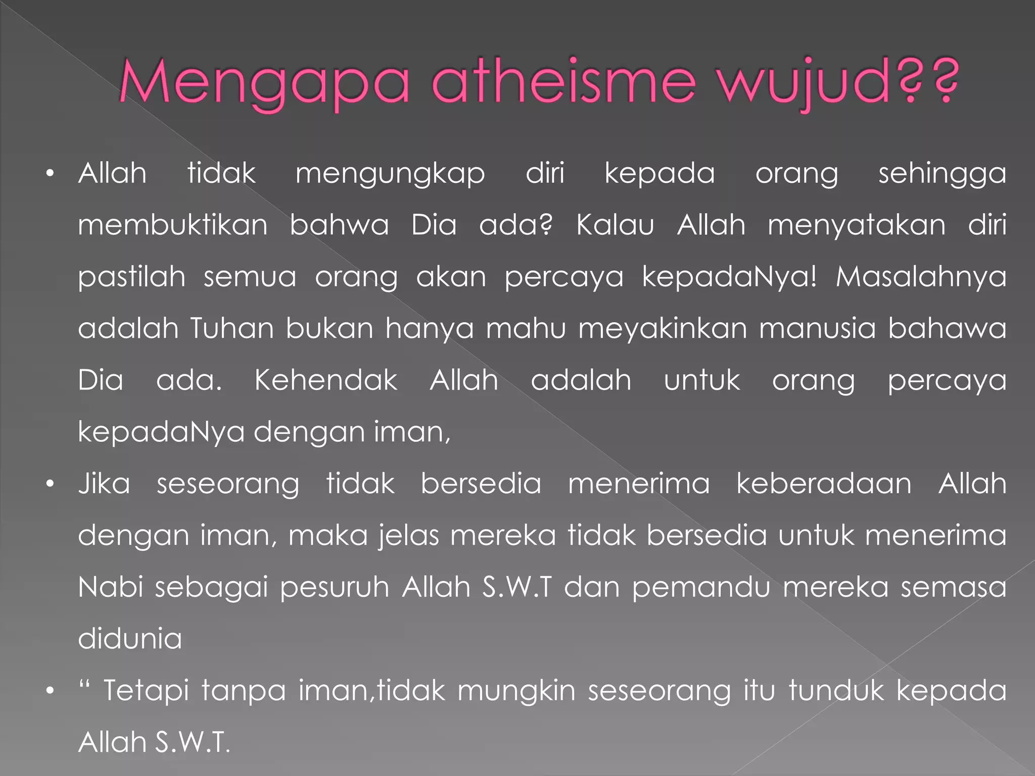 • Allah tidak mengungkap diri kepada orang sehingga
membuktikan bahwa Dia ada? Kalau Allah menyatakan diri
pastilah semua orang akan percaya kepadaNya! Masalahnya
adalah Tuhan bukan hanya mahu meyakinkan manusia bahawa
Dia ada. Kehendak Allah adalah untuk orang percaya
kepadaNya dengan iman,
• Jika seseorang tidak bersedia menerima keberadaan Allah
dengan iman, maka jelas mereka tidak bersedia untuk menerima
Nabi sebagai pesuruh Allah S.W.T dan pemandu mereka semasa
didunia
• “ Tetapi tanpa iman,tidak mungkin seseorang itu tunduk kepada
Allah S.W.T.
 