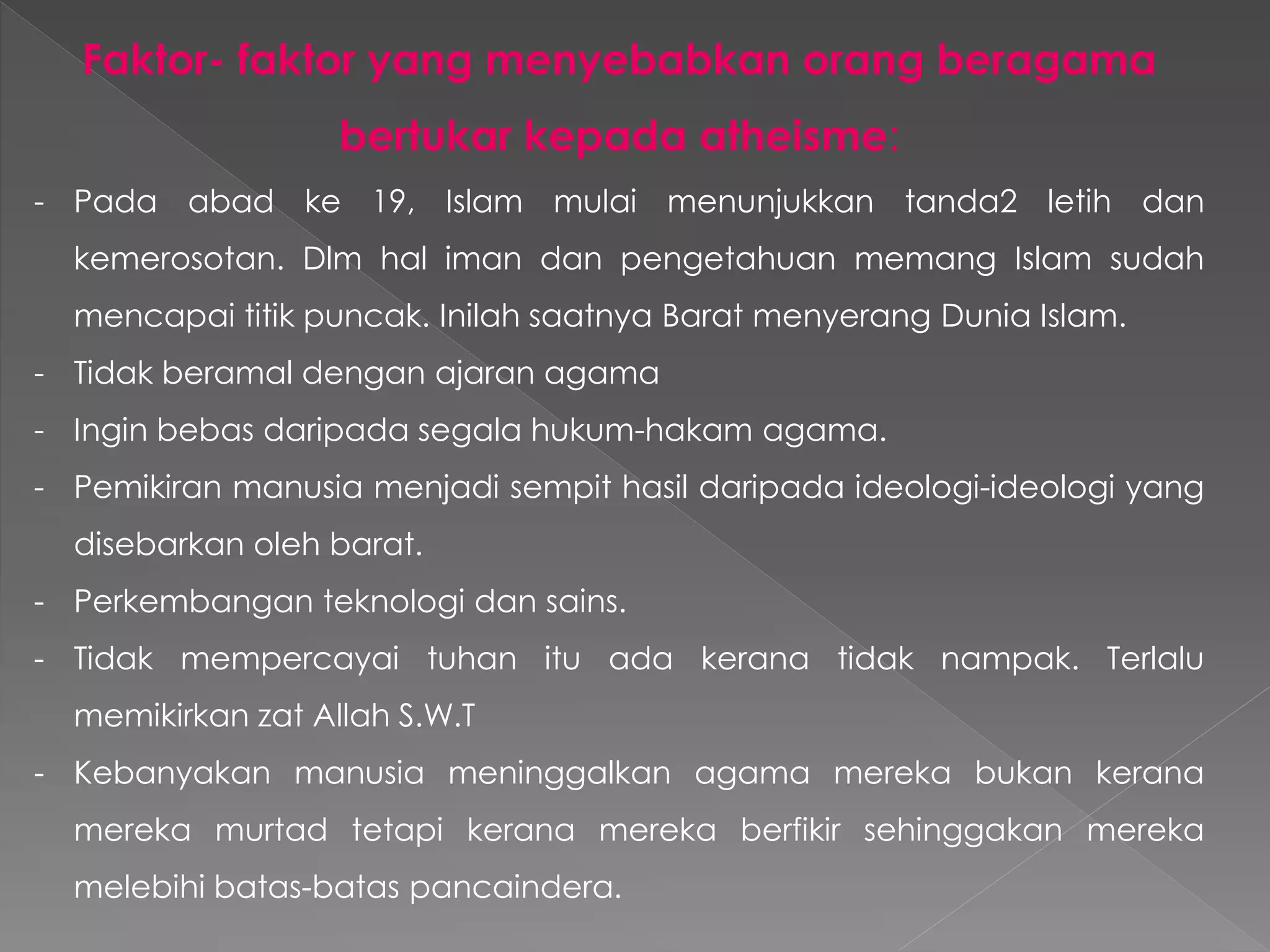 Faktor- faktor yang menyebabkan orang beragama
bertukar kepada atheisme:
- Pada abad ke 19, Islam mulai menunjukkan tanda2 letih dan
kemerosotan. Dlm hal iman dan pengetahuan memang Islam sudah
mencapai titik puncak. Inilah saatnya Barat menyerang Dunia Islam.
- Tidak beramal dengan ajaran agama
- Ingin bebas daripada segala hukum-hakam agama.
- Pemikiran manusia menjadi sempit hasil daripada ideologi-ideologi yang
disebarkan oleh barat.
- Perkembangan teknologi dan sains.
- Tidak mempercayai tuhan itu ada kerana tidak nampak. Terlalu
memikirkan zat Allah S.W.T
- Kebanyakan manusia meninggalkan agama mereka bukan kerana
mereka murtad tetapi kerana mereka berfikir sehinggakan mereka
melebihi batas-batas pancaindera.
 