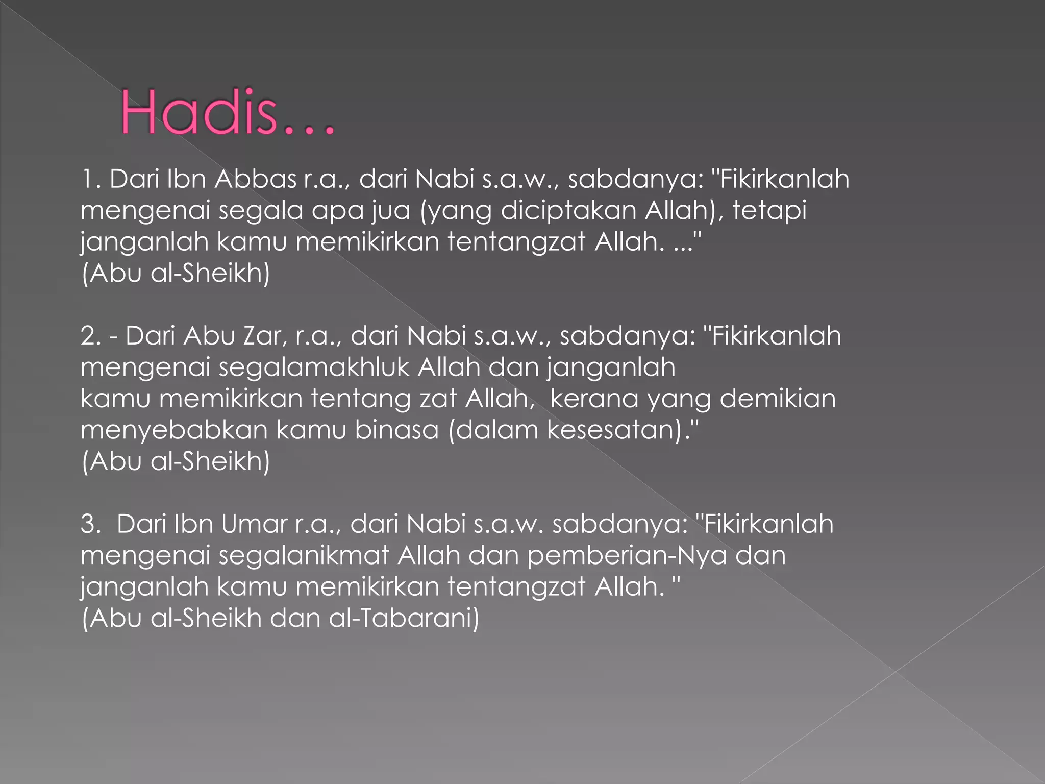 1. Dari Ibn Abbas r.a., dari Nabi s.a.w., sabdanya: "Fikirkanlah
mengenai segala apa jua (yang diciptakan Allah), tetapi
janganlah kamu memikirkan tentangzat Allah. ..."
(Abu al-Sheikh)
2. - Dari Abu Zar, r.a., dari Nabi s.a.w., sabdanya: "Fikirkanlah
mengenai segalamakhluk Allah dan janganlah
kamu memikirkan tentang zat Allah, kerana yang demikian
menyebabkan kamu binasa (dalam kesesatan)."
(Abu al-Sheikh)
3. Dari Ibn Umar r.a., dari Nabi s.a.w. sabdanya: "Fikirkanlah
mengenai segalanikmat Allah dan pemberian-Nya dan
janganlah kamu memikirkan tentangzat Allah. "
(Abu al-Sheikh dan al-Tabarani)
 