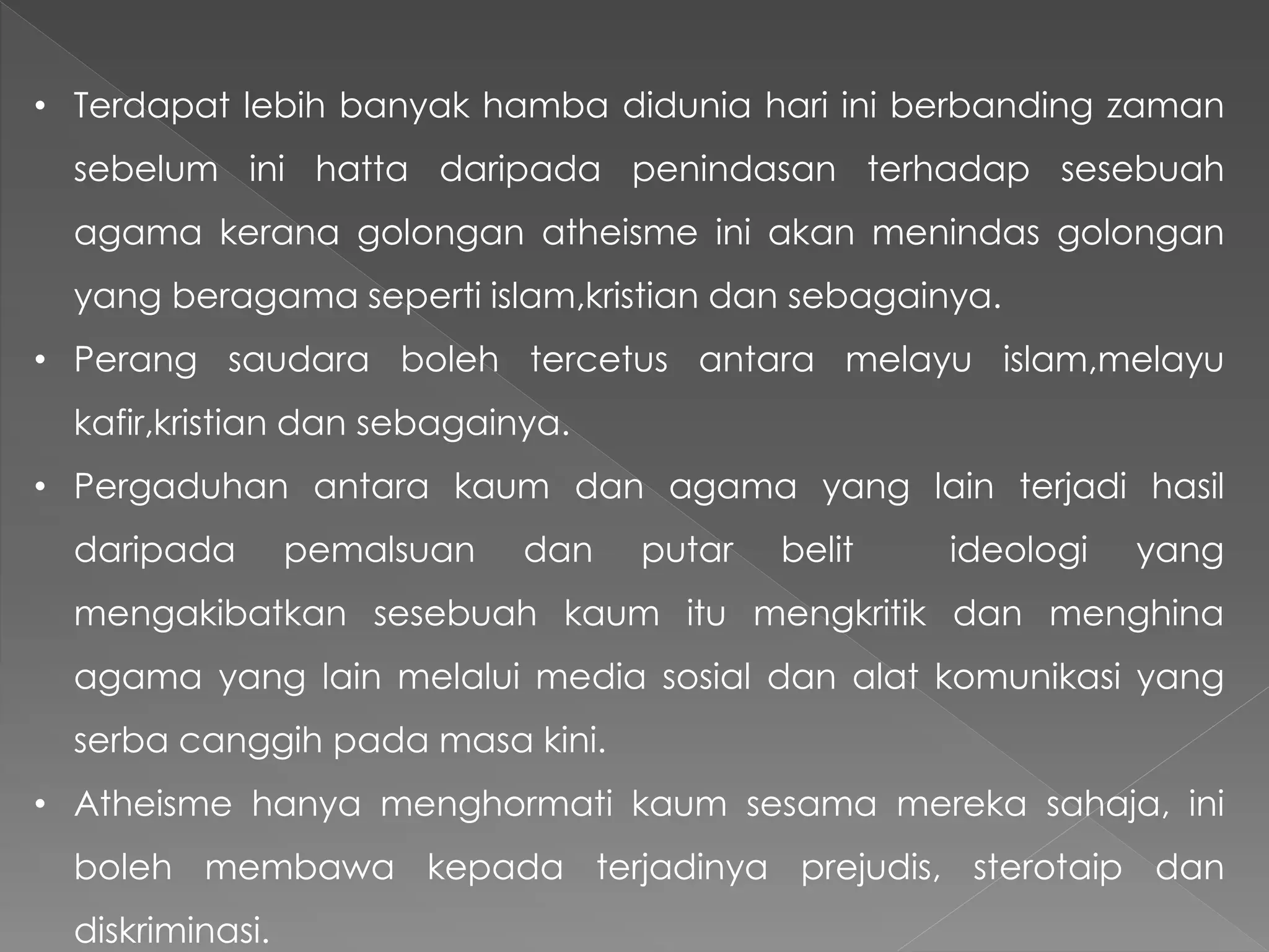 • Terdapat lebih banyak hamba didunia hari ini berbanding zaman
sebelum ini hatta daripada penindasan terhadap sesebuah
agama kerana golongan atheisme ini akan menindas golongan
yang beragama seperti islam,kristian dan sebagainya.
• Perang saudara boleh tercetus antara melayu islam,melayu
kafir,kristian dan sebagainya.
• Pergaduhan antara kaum dan agama yang lain terjadi hasil
daripada pemalsuan dan putar belit ideologi yang
mengakibatkan sesebuah kaum itu mengkritik dan menghina
agama yang lain melalui media sosial dan alat komunikasi yang
serba canggih pada masa kini.
• Atheisme hanya menghormati kaum sesama mereka sahaja, ini
boleh membawa kepada terjadinya prejudis, sterotaip dan
diskriminasi.
 