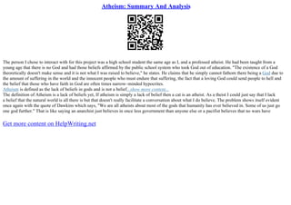 Atheism: Summary And Analysis
The person I chose to interact with for this project was a high school student the same age as I, and a professed atheist. He had been taught from a
young age that there is no God and had those beliefs affirmed by the public school system who took God out of education. "The existence of a God
theoretically doesn't make sense and it is not what I was raised to believe," he states. He claims that he simply cannot fathom there being a God due to
the amount of suffering in the world and the innocent people who must endure that suffering, the fact that a loving God could send people to hell and
the belief that those who have faith in God are often times narrow–minded hypocrites.
Atheism is defined as the lack of beliefs in gods and is not a belief...show more content...
The definition of Atheism is a lack of beliefs yet, If atheism is simply a lack of belief then a cat is an atheist. As a theist I could just say that I lack
a belief that the natural world is all there is but that doesn't really facilitate a conversation about what I do believe. The problem shows itself evident
once again with the quote of Dawkins which says, "We are all atheists about most of the gods that humanity has ever believed in. Some of us just go
one god further." That is like saying an anarchist just believes in once less government than anyone else or a pacifist believes that no wars have
Get more content on HelpWriting.net
 