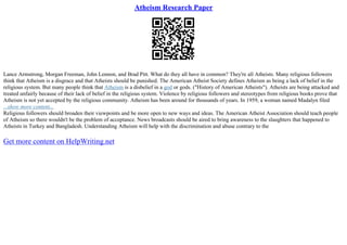 Atheism Research Paper
Lance Armstrong, Morgan Freeman, John Lennon, and Brad Pitt. What do they all have in common? They're all Atheists. Many religious followers
think that Atheism is a disgrace and that Atheists should be punished. The American Atheist Society defines Atheism as being a lack of belief in the
religious system. But many people think that Atheism is a disbelief in a god or gods. ("History of American Atheists"). Atheists are being attacked and
treated unfairly because of their lack of belief in the religious system. Violence by religious followers and stereotypes from religious books prove that
Atheism is not yet accepted by the religious community. Atheism has been around for thousands of years. In 1959, a woman named Madalyn filed
...show more content...
Religious followers should broaden their viewpoints and be more open to new ways and ideas. The American Atheist Association should teach people
of Atheism so there wouldn't be the problem of acceptance. News broadcasts should be aired to bring awareness to the slaughters that happened to
Atheists in Turkey and Bangladesh. Understanding Atheism will help with the discrimination and abuse contrary to the
Get more content on HelpWriting.net
 